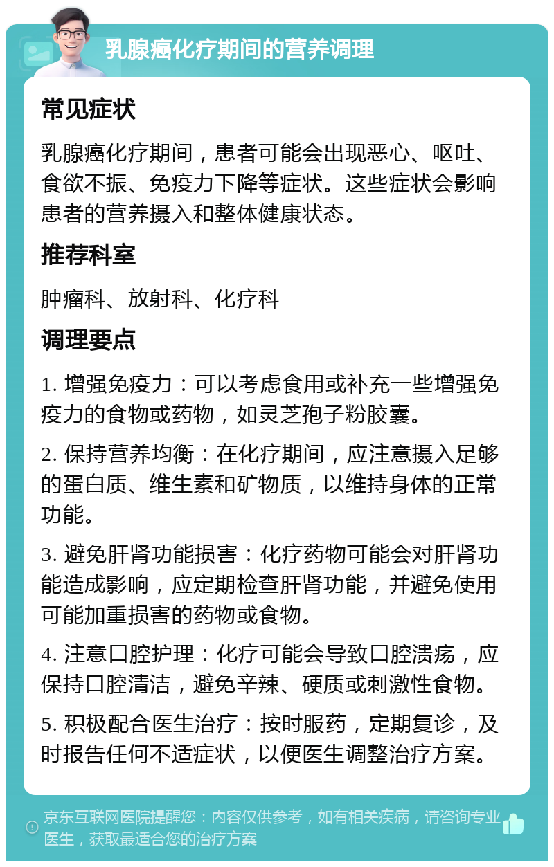 乳腺癌化疗期间的营养调理 常见症状 乳腺癌化疗期间，患者可能会出现恶心、呕吐、食欲不振、免疫力下降等症状。这些症状会影响患者的营养摄入和整体健康状态。 推荐科室 肿瘤科、放射科、化疗科 调理要点 1. 增强免疫力：可以考虑食用或补充一些增强免疫力的食物或药物，如灵芝孢子粉胶囊。 2. 保持营养均衡：在化疗期间，应注意摄入足够的蛋白质、维生素和矿物质，以维持身体的正常功能。 3. 避免肝肾功能损害：化疗药物可能会对肝肾功能造成影响，应定期检查肝肾功能，并避免使用可能加重损害的药物或食物。 4. 注意口腔护理：化疗可能会导致口腔溃疡，应保持口腔清洁，避免辛辣、硬质或刺激性食物。 5. 积极配合医生治疗：按时服药，定期复诊，及时报告任何不适症状，以便医生调整治疗方案。