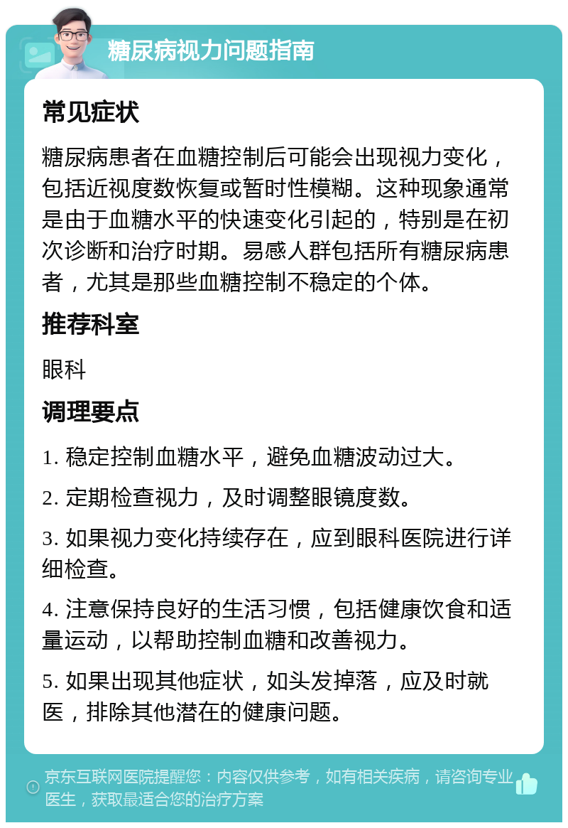 糖尿病视力问题指南 常见症状 糖尿病患者在血糖控制后可能会出现视力变化，包括近视度数恢复或暂时性模糊。这种现象通常是由于血糖水平的快速变化引起的，特别是在初次诊断和治疗时期。易感人群包括所有糖尿病患者，尤其是那些血糖控制不稳定的个体。 推荐科室 眼科 调理要点 1. 稳定控制血糖水平，避免血糖波动过大。 2. 定期检查视力，及时调整眼镜度数。 3. 如果视力变化持续存在，应到眼科医院进行详细检查。 4. 注意保持良好的生活习惯，包括健康饮食和适量运动，以帮助控制血糖和改善视力。 5. 如果出现其他症状，如头发掉落，应及时就医，排除其他潜在的健康问题。