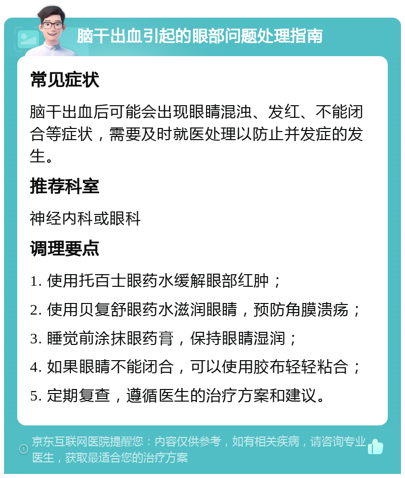 脑干出血引起的眼部问题处理指南 常见症状 脑干出血后可能会出现眼睛混浊、发红、不能闭合等症状，需要及时就医处理以防止并发症的发生。 推荐科室 神经内科或眼科 调理要点 1. 使用托百士眼药水缓解眼部红肿； 2. 使用贝复舒眼药水滋润眼睛，预防角膜溃疡； 3. 睡觉前涂抹眼药膏，保持眼睛湿润； 4. 如果眼睛不能闭合，可以使用胶布轻轻粘合； 5. 定期复查，遵循医生的治疗方案和建议。