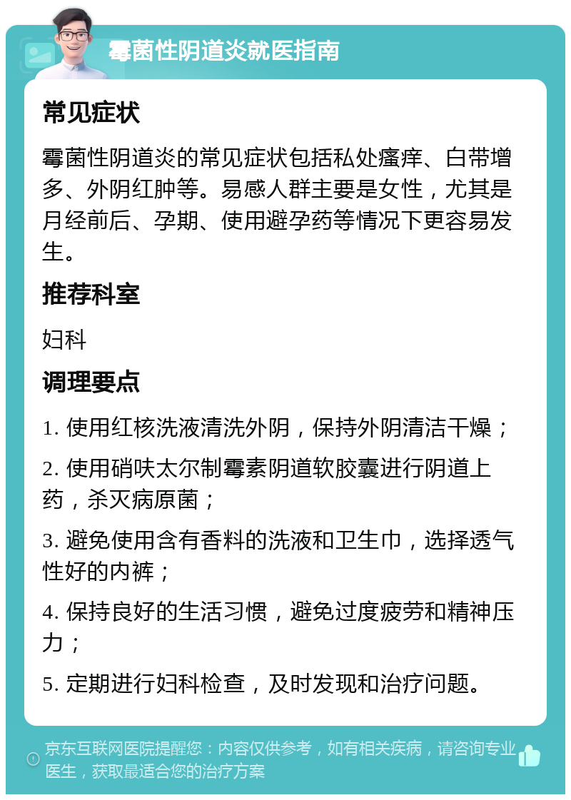 霉菌性阴道炎就医指南 常见症状 霉菌性阴道炎的常见症状包括私处瘙痒、白带增多、外阴红肿等。易感人群主要是女性，尤其是月经前后、孕期、使用避孕药等情况下更容易发生。 推荐科室 妇科 调理要点 1. 使用红核洗液清洗外阴，保持外阴清洁干燥； 2. 使用硝呋太尔制霉素阴道软胶囊进行阴道上药，杀灭病原菌； 3. 避免使用含有香料的洗液和卫生巾，选择透气性好的内裤； 4. 保持良好的生活习惯，避免过度疲劳和精神压力； 5. 定期进行妇科检查，及时发现和治疗问题。