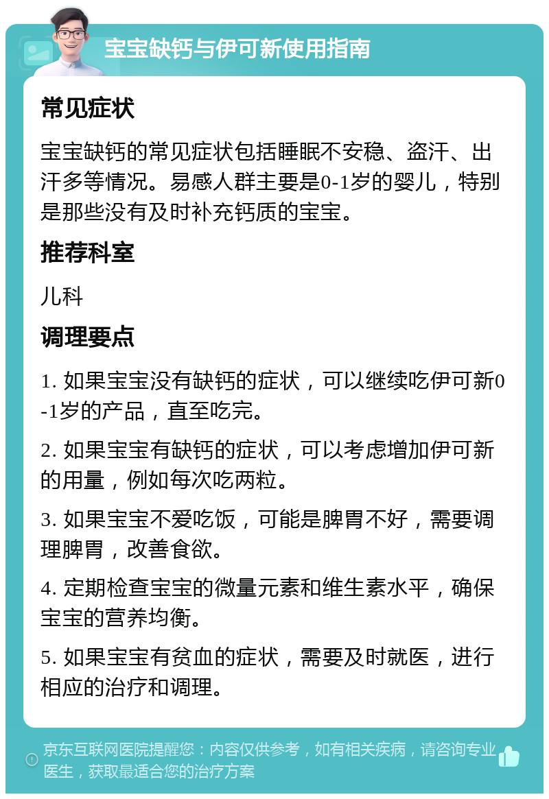 宝宝缺钙与伊可新使用指南 常见症状 宝宝缺钙的常见症状包括睡眠不安稳、盗汗、出汗多等情况。易感人群主要是0-1岁的婴儿，特别是那些没有及时补充钙质的宝宝。 推荐科室 儿科 调理要点 1. 如果宝宝没有缺钙的症状，可以继续吃伊可新0-1岁的产品，直至吃完。 2. 如果宝宝有缺钙的症状，可以考虑增加伊可新的用量，例如每次吃两粒。 3. 如果宝宝不爱吃饭，可能是脾胃不好，需要调理脾胃，改善食欲。 4. 定期检查宝宝的微量元素和维生素水平，确保宝宝的营养均衡。 5. 如果宝宝有贫血的症状，需要及时就医，进行相应的治疗和调理。