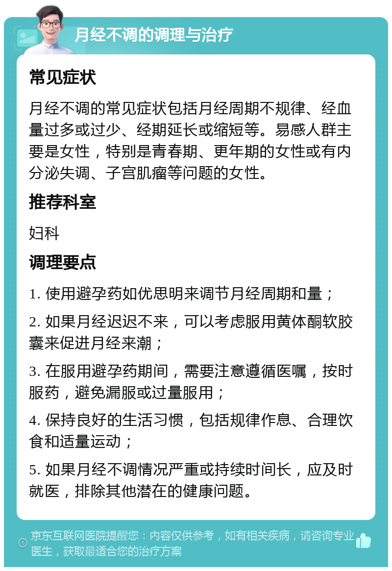 月经不调的调理与治疗 常见症状 月经不调的常见症状包括月经周期不规律、经血量过多或过少、经期延长或缩短等。易感人群主要是女性，特别是青春期、更年期的女性或有内分泌失调、子宫肌瘤等问题的女性。 推荐科室 妇科 调理要点 1. 使用避孕药如优思明来调节月经周期和量； 2. 如果月经迟迟不来，可以考虑服用黄体酮软胶囊来促进月经来潮； 3. 在服用避孕药期间，需要注意遵循医嘱，按时服药，避免漏服或过量服用； 4. 保持良好的生活习惯，包括规律作息、合理饮食和适量运动； 5. 如果月经不调情况严重或持续时间长，应及时就医，排除其他潜在的健康问题。