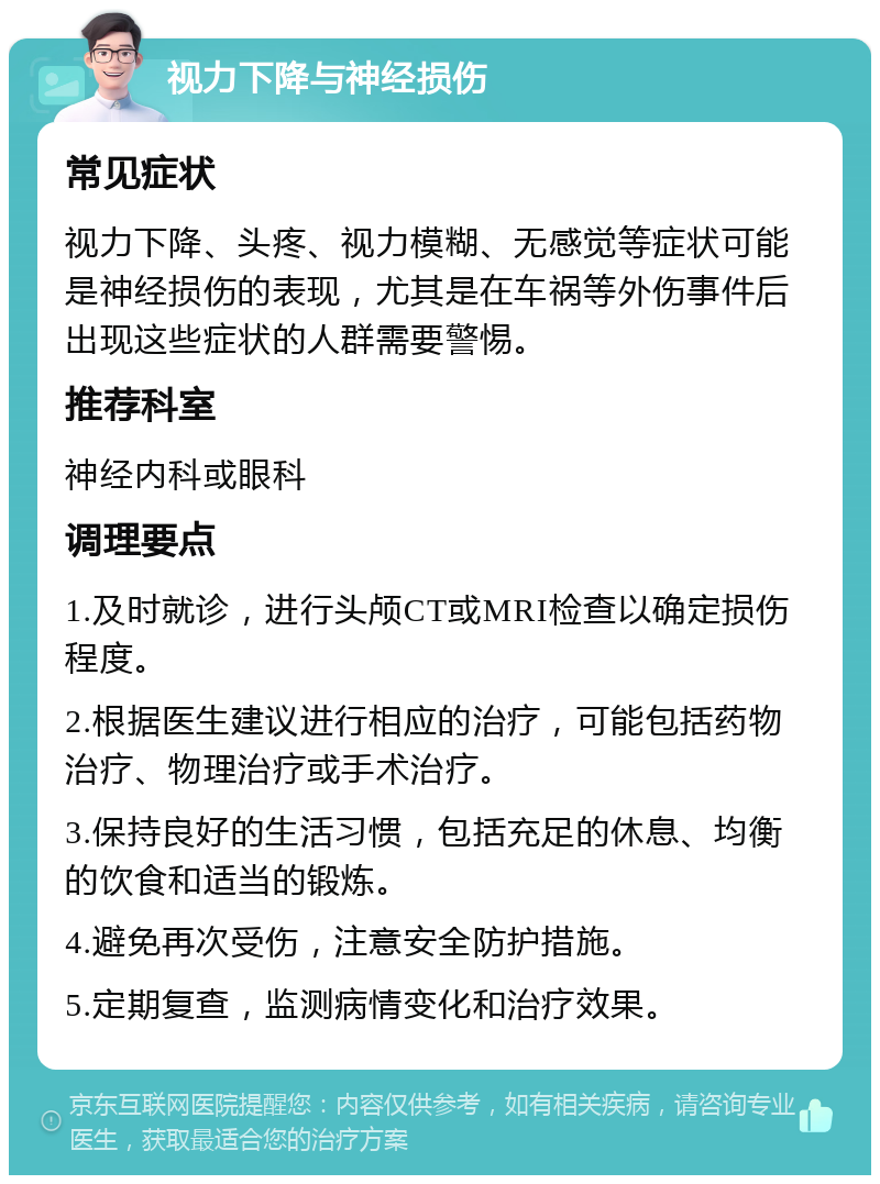 视力下降与神经损伤 常见症状 视力下降、头疼、视力模糊、无感觉等症状可能是神经损伤的表现，尤其是在车祸等外伤事件后出现这些症状的人群需要警惕。 推荐科室 神经内科或眼科 调理要点 1.及时就诊，进行头颅CT或MRI检查以确定损伤程度。 2.根据医生建议进行相应的治疗，可能包括药物治疗、物理治疗或手术治疗。 3.保持良好的生活习惯，包括充足的休息、均衡的饮食和适当的锻炼。 4.避免再次受伤，注意安全防护措施。 5.定期复查，监测病情变化和治疗效果。