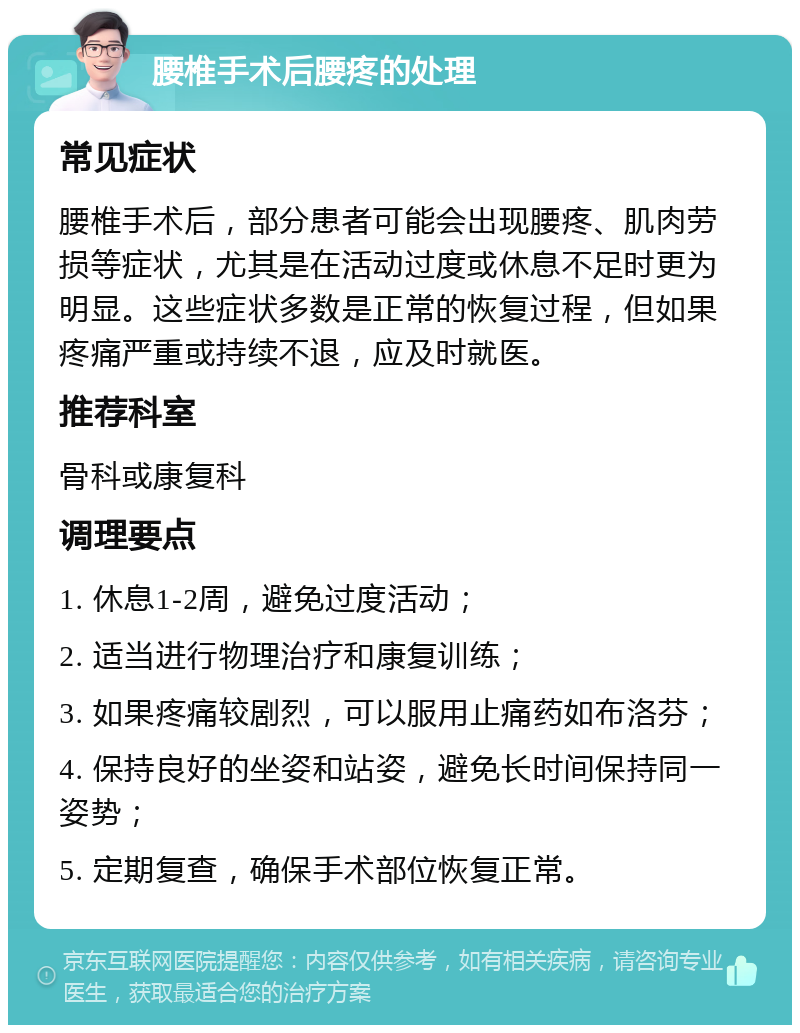 腰椎手术后腰疼的处理 常见症状 腰椎手术后，部分患者可能会出现腰疼、肌肉劳损等症状，尤其是在活动过度或休息不足时更为明显。这些症状多数是正常的恢复过程，但如果疼痛严重或持续不退，应及时就医。 推荐科室 骨科或康复科 调理要点 1. 休息1-2周，避免过度活动； 2. 适当进行物理治疗和康复训练； 3. 如果疼痛较剧烈，可以服用止痛药如布洛芬； 4. 保持良好的坐姿和站姿，避免长时间保持同一姿势； 5. 定期复查，确保手术部位恢复正常。