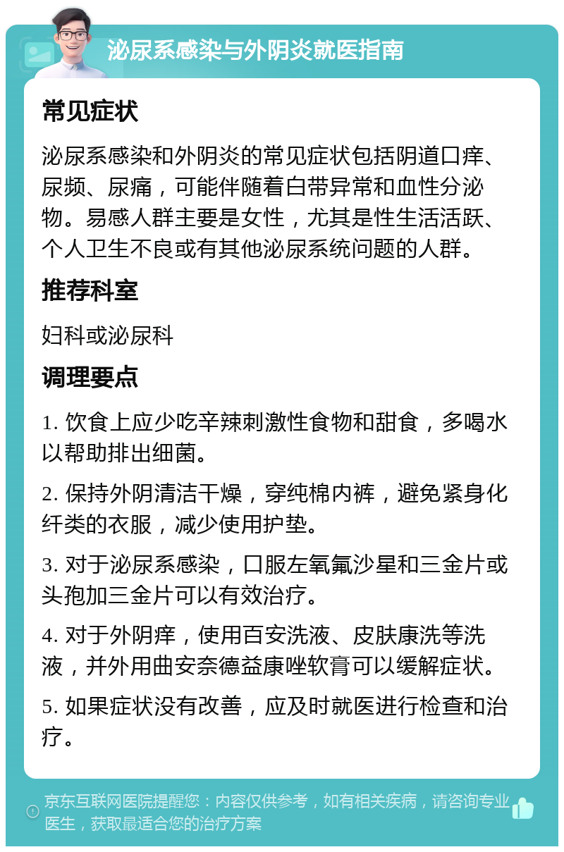 泌尿系感染与外阴炎就医指南 常见症状 泌尿系感染和外阴炎的常见症状包括阴道口痒、尿频、尿痛，可能伴随着白带异常和血性分泌物。易感人群主要是女性，尤其是性生活活跃、个人卫生不良或有其他泌尿系统问题的人群。 推荐科室 妇科或泌尿科 调理要点 1. 饮食上应少吃辛辣刺激性食物和甜食，多喝水以帮助排出细菌。 2. 保持外阴清洁干燥，穿纯棉内裤，避免紧身化纤类的衣服，减少使用护垫。 3. 对于泌尿系感染，口服左氧氟沙星和三金片或头孢加三金片可以有效治疗。 4. 对于外阴痒，使用百安洗液、皮肤康洗等洗液，并外用曲安奈德益康唑软膏可以缓解症状。 5. 如果症状没有改善，应及时就医进行检查和治疗。