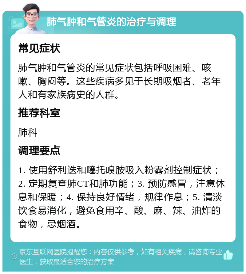 肺气肿和气管炎的治疗与调理 常见症状 肺气肿和气管炎的常见症状包括呼吸困难、咳嗽、胸闷等。这些疾病多见于长期吸烟者、老年人和有家族病史的人群。 推荐科室 肺科 调理要点 1. 使用舒利迭和噻托嗅胺吸入粉雾剂控制症状；2. 定期复查肺CT和肺功能；3. 预防感冒，注意休息和保暖；4. 保持良好情绪，规律作息；5. 清淡饮食易消化，避免食用辛、酸、麻、辣、油炸的食物，忌烟酒。