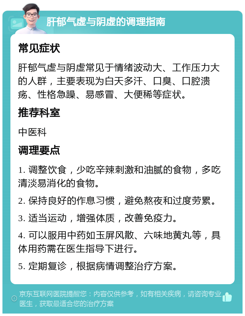 肝郁气虚与阴虚的调理指南 常见症状 肝郁气虚与阴虚常见于情绪波动大、工作压力大的人群，主要表现为白天多汗、口臭、口腔溃疡、性格急躁、易感冒、大便稀等症状。 推荐科室 中医科 调理要点 1. 调整饮食，少吃辛辣刺激和油腻的食物，多吃清淡易消化的食物。 2. 保持良好的作息习惯，避免熬夜和过度劳累。 3. 适当运动，增强体质，改善免疫力。 4. 可以服用中药如玉屏风散、六味地黄丸等，具体用药需在医生指导下进行。 5. 定期复诊，根据病情调整治疗方案。