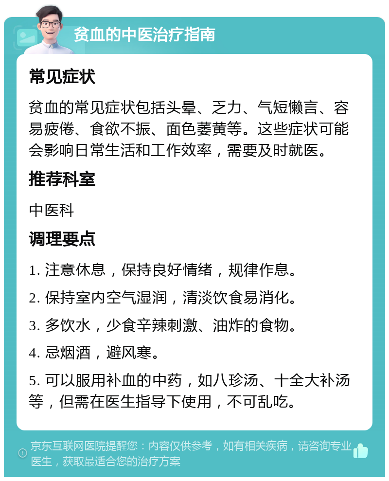 贫血的中医治疗指南 常见症状 贫血的常见症状包括头晕、乏力、气短懒言、容易疲倦、食欲不振、面色萎黄等。这些症状可能会影响日常生活和工作效率，需要及时就医。 推荐科室 中医科 调理要点 1. 注意休息，保持良好情绪，规律作息。 2. 保持室内空气湿润，清淡饮食易消化。 3. 多饮水，少食辛辣刺激、油炸的食物。 4. 忌烟酒，避风寒。 5. 可以服用补血的中药，如八珍汤、十全大补汤等，但需在医生指导下使用，不可乱吃。