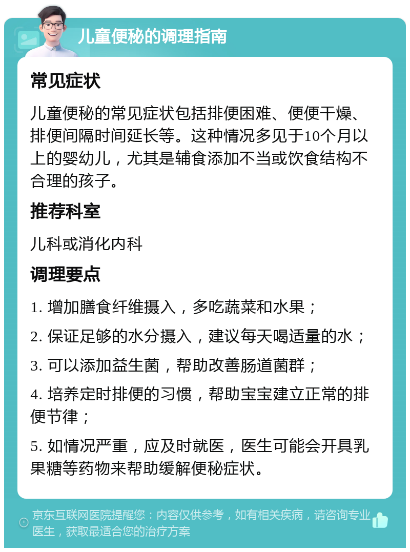 儿童便秘的调理指南 常见症状 儿童便秘的常见症状包括排便困难、便便干燥、排便间隔时间延长等。这种情况多见于10个月以上的婴幼儿，尤其是辅食添加不当或饮食结构不合理的孩子。 推荐科室 儿科或消化内科 调理要点 1. 增加膳食纤维摄入，多吃蔬菜和水果； 2. 保证足够的水分摄入，建议每天喝适量的水； 3. 可以添加益生菌，帮助改善肠道菌群； 4. 培养定时排便的习惯，帮助宝宝建立正常的排便节律； 5. 如情况严重，应及时就医，医生可能会开具乳果糖等药物来帮助缓解便秘症状。