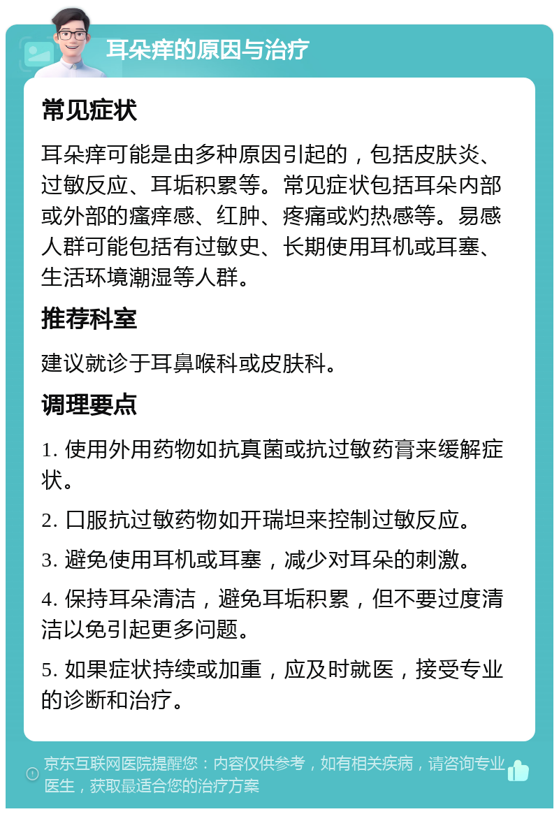 耳朵痒的原因与治疗 常见症状 耳朵痒可能是由多种原因引起的，包括皮肤炎、过敏反应、耳垢积累等。常见症状包括耳朵内部或外部的瘙痒感、红肿、疼痛或灼热感等。易感人群可能包括有过敏史、长期使用耳机或耳塞、生活环境潮湿等人群。 推荐科室 建议就诊于耳鼻喉科或皮肤科。 调理要点 1. 使用外用药物如抗真菌或抗过敏药膏来缓解症状。 2. 口服抗过敏药物如开瑞坦来控制过敏反应。 3. 避免使用耳机或耳塞，减少对耳朵的刺激。 4. 保持耳朵清洁，避免耳垢积累，但不要过度清洁以免引起更多问题。 5. 如果症状持续或加重，应及时就医，接受专业的诊断和治疗。