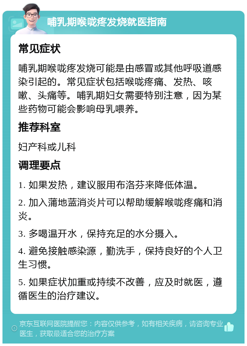 哺乳期喉咙疼发烧就医指南 常见症状 哺乳期喉咙疼发烧可能是由感冒或其他呼吸道感染引起的。常见症状包括喉咙疼痛、发热、咳嗽、头痛等。哺乳期妇女需要特别注意，因为某些药物可能会影响母乳喂养。 推荐科室 妇产科或儿科 调理要点 1. 如果发热，建议服用布洛芬来降低体温。 2. 加入蒲地蓝消炎片可以帮助缓解喉咙疼痛和消炎。 3. 多喝温开水，保持充足的水分摄入。 4. 避免接触感染源，勤洗手，保持良好的个人卫生习惯。 5. 如果症状加重或持续不改善，应及时就医，遵循医生的治疗建议。