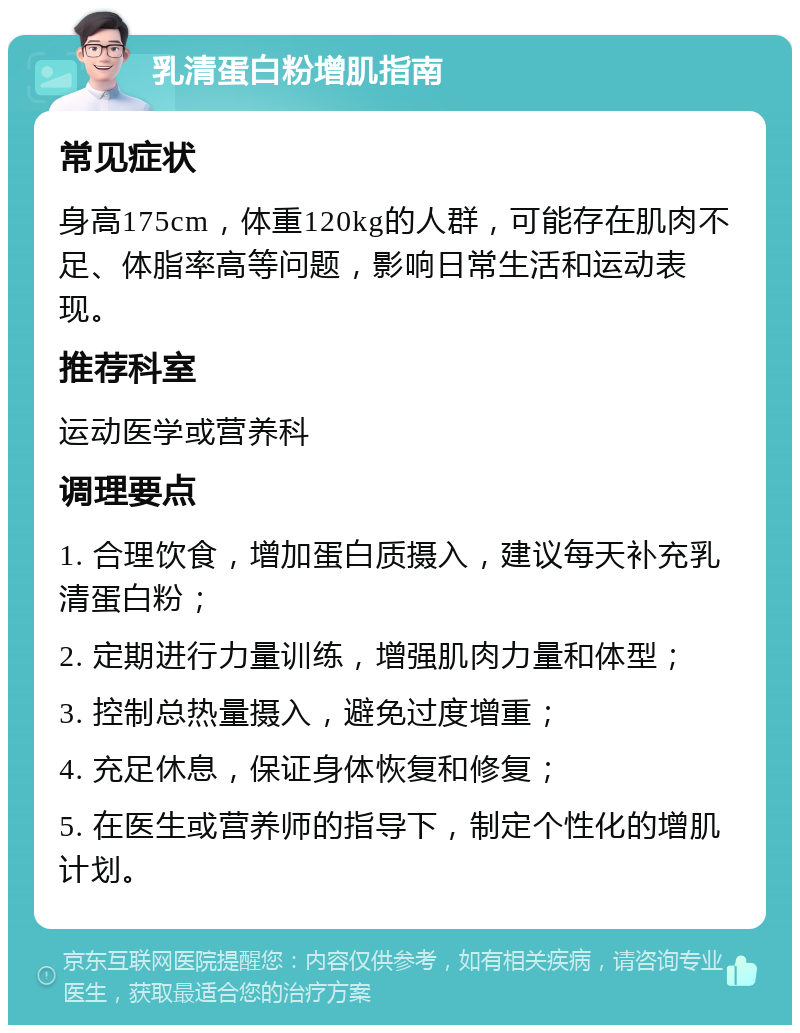 乳清蛋白粉增肌指南 常见症状 身高175cm，体重120kg的人群，可能存在肌肉不足、体脂率高等问题，影响日常生活和运动表现。 推荐科室 运动医学或营养科 调理要点 1. 合理饮食，增加蛋白质摄入，建议每天补充乳清蛋白粉； 2. 定期进行力量训练，增强肌肉力量和体型； 3. 控制总热量摄入，避免过度增重； 4. 充足休息，保证身体恢复和修复； 5. 在医生或营养师的指导下，制定个性化的增肌计划。