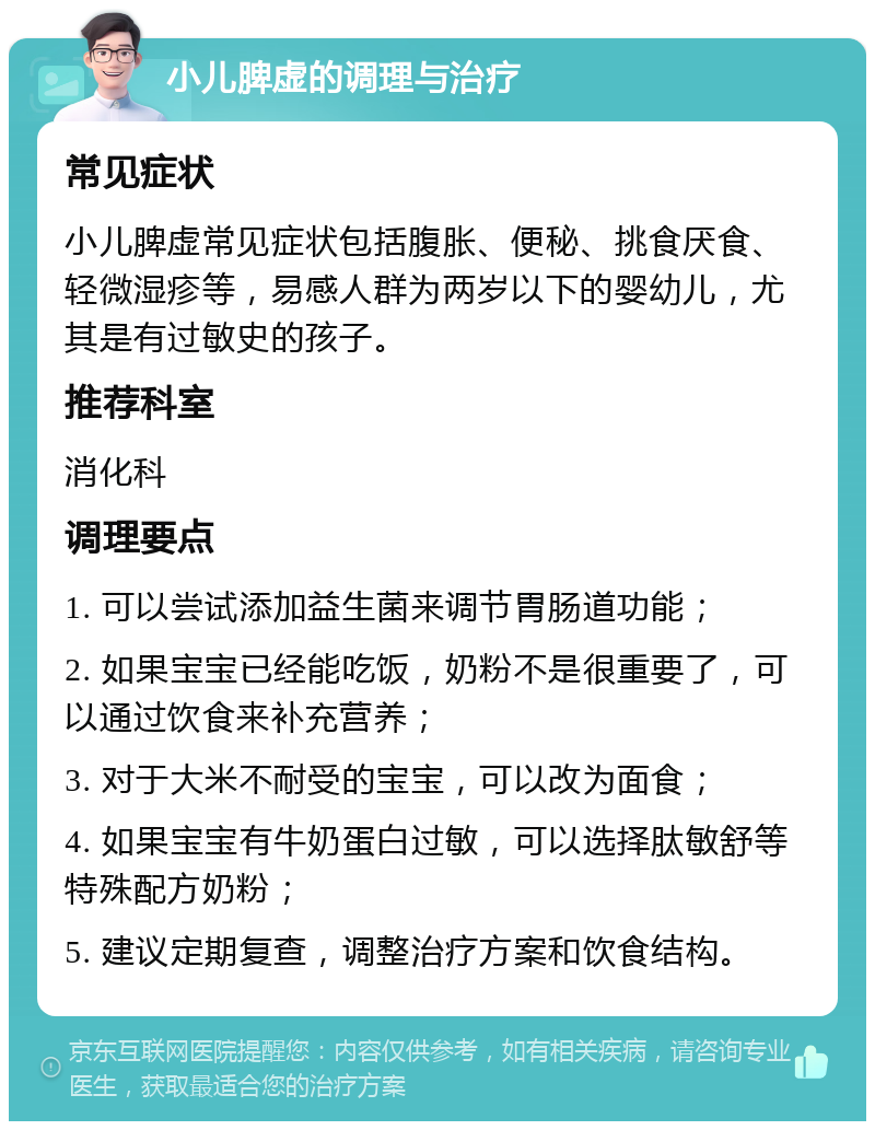 小儿脾虚的调理与治疗 常见症状 小儿脾虚常见症状包括腹胀、便秘、挑食厌食、轻微湿疹等，易感人群为两岁以下的婴幼儿，尤其是有过敏史的孩子。 推荐科室 消化科 调理要点 1. 可以尝试添加益生菌来调节胃肠道功能； 2. 如果宝宝已经能吃饭，奶粉不是很重要了，可以通过饮食来补充营养； 3. 对于大米不耐受的宝宝，可以改为面食； 4. 如果宝宝有牛奶蛋白过敏，可以选择肽敏舒等特殊配方奶粉； 5. 建议定期复查，调整治疗方案和饮食结构。