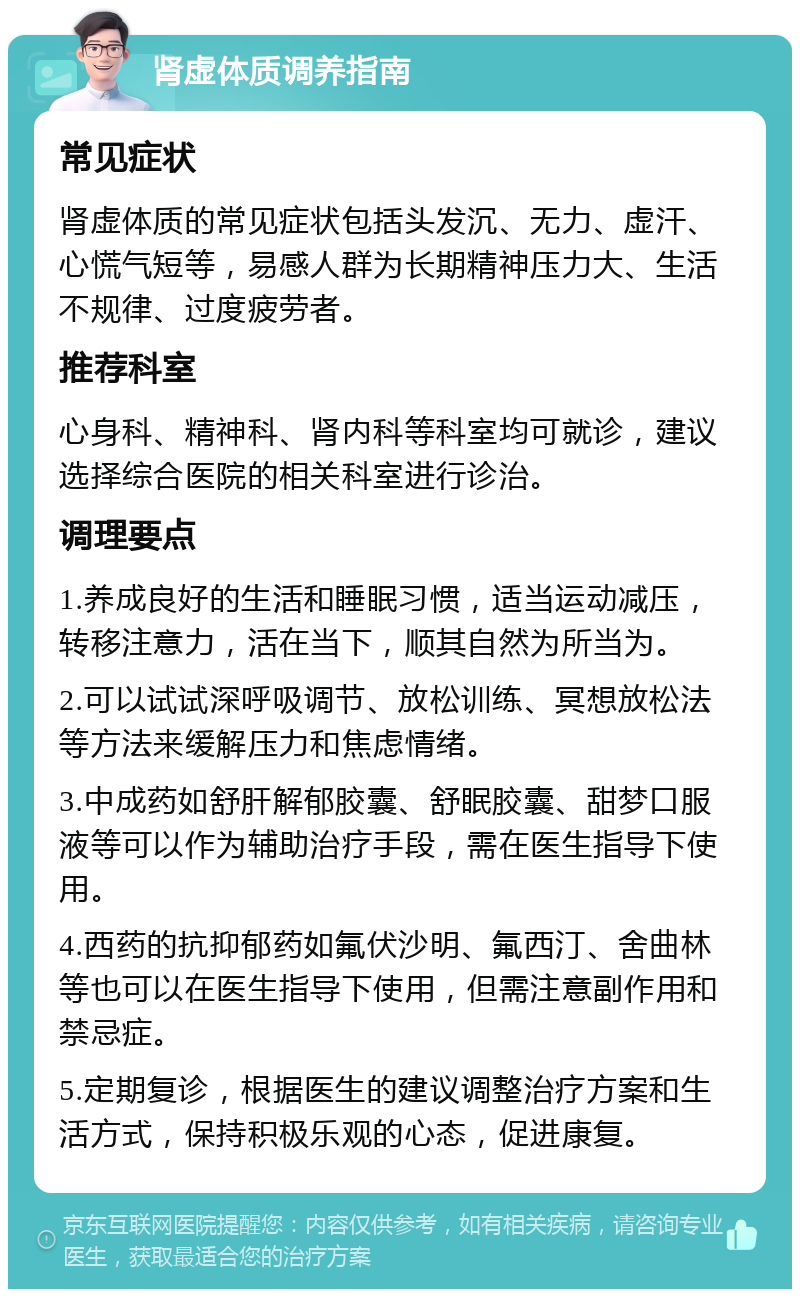 肾虚体质调养指南 常见症状 肾虚体质的常见症状包括头发沉、无力、虚汗、心慌气短等，易感人群为长期精神压力大、生活不规律、过度疲劳者。 推荐科室 心身科、精神科、肾内科等科室均可就诊，建议选择综合医院的相关科室进行诊治。 调理要点 1.养成良好的生活和睡眠习惯，适当运动减压，转移注意力，活在当下，顺其自然为所当为。 2.可以试试深呼吸调节、放松训练、冥想放松法等方法来缓解压力和焦虑情绪。 3.中成药如舒肝解郁胶囊、舒眠胶囊、甜梦口服液等可以作为辅助治疗手段，需在医生指导下使用。 4.西药的抗抑郁药如氟伏沙明、氟西汀、舍曲林等也可以在医生指导下使用，但需注意副作用和禁忌症。 5.定期复诊，根据医生的建议调整治疗方案和生活方式，保持积极乐观的心态，促进康复。