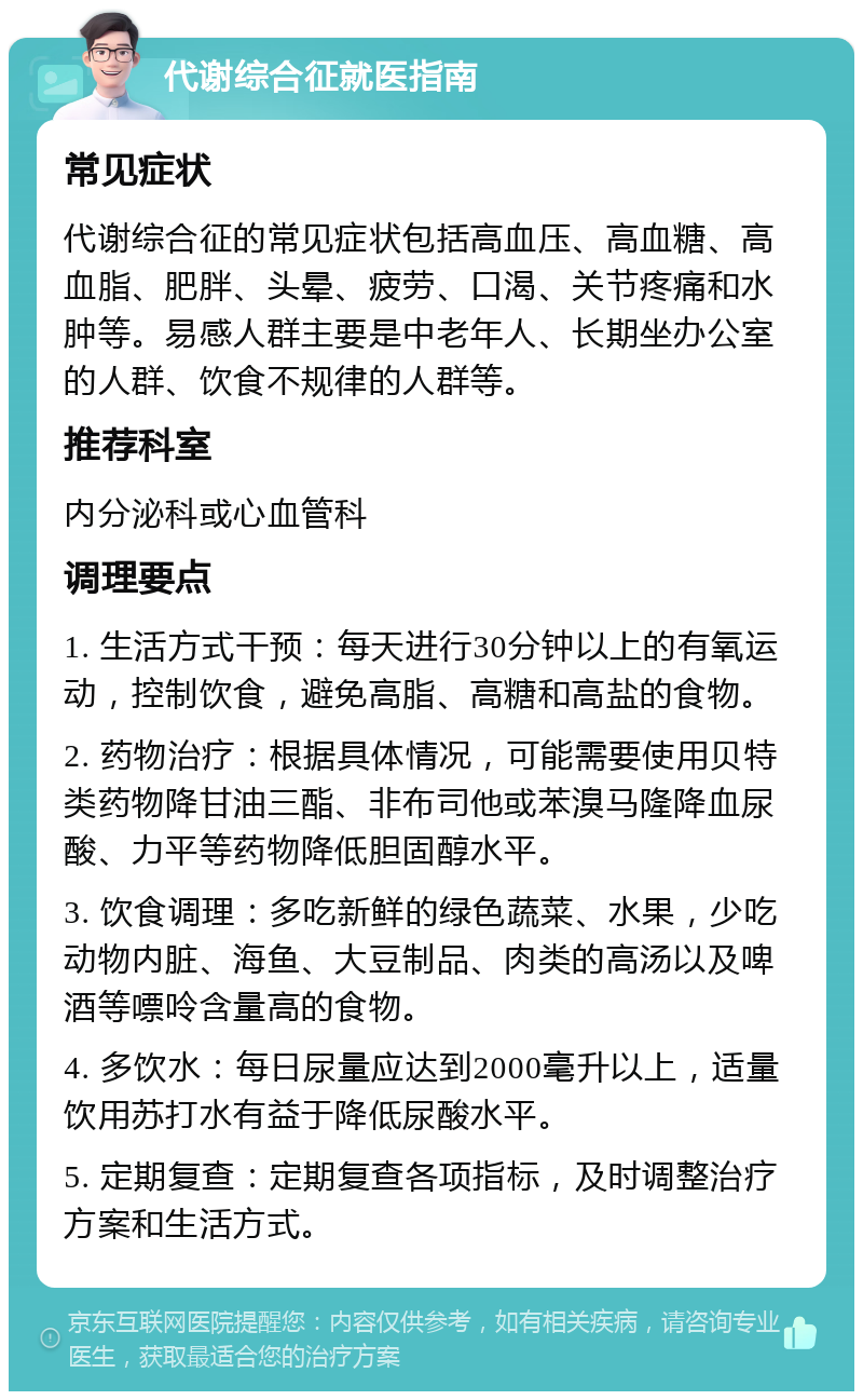 代谢综合征就医指南 常见症状 代谢综合征的常见症状包括高血压、高血糖、高血脂、肥胖、头晕、疲劳、口渴、关节疼痛和水肿等。易感人群主要是中老年人、长期坐办公室的人群、饮食不规律的人群等。 推荐科室 内分泌科或心血管科 调理要点 1. 生活方式干预：每天进行30分钟以上的有氧运动，控制饮食，避免高脂、高糖和高盐的食物。 2. 药物治疗：根据具体情况，可能需要使用贝特类药物降甘油三酯、非布司他或苯溴马隆降血尿酸、力平等药物降低胆固醇水平。 3. 饮食调理：多吃新鲜的绿色蔬菜、水果，少吃动物内脏、海鱼、大豆制品、肉类的高汤以及啤酒等嘌呤含量高的食物。 4. 多饮水：每日尿量应达到2000毫升以上，适量饮用苏打水有益于降低尿酸水平。 5. 定期复查：定期复查各项指标，及时调整治疗方案和生活方式。