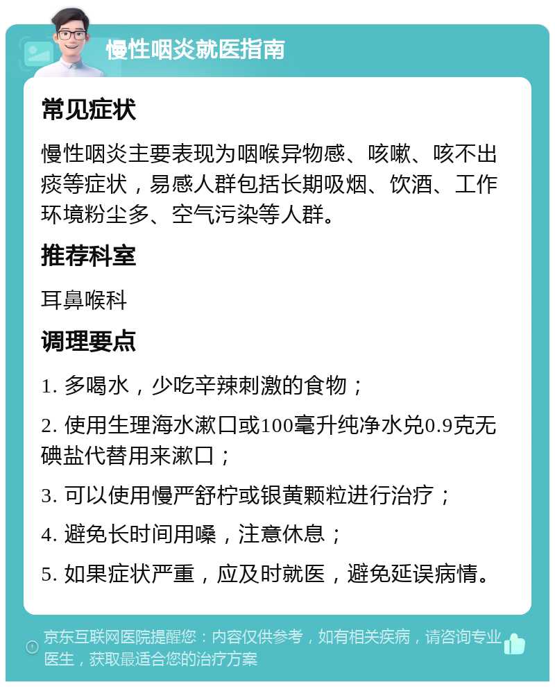 慢性咽炎就医指南 常见症状 慢性咽炎主要表现为咽喉异物感、咳嗽、咳不出痰等症状，易感人群包括长期吸烟、饮酒、工作环境粉尘多、空气污染等人群。 推荐科室 耳鼻喉科 调理要点 1. 多喝水，少吃辛辣刺激的食物； 2. 使用生理海水漱口或100毫升纯净水兑0.9克无碘盐代替用来漱口； 3. 可以使用慢严舒柠或银黄颗粒进行治疗； 4. 避免长时间用嗓，注意休息； 5. 如果症状严重，应及时就医，避免延误病情。