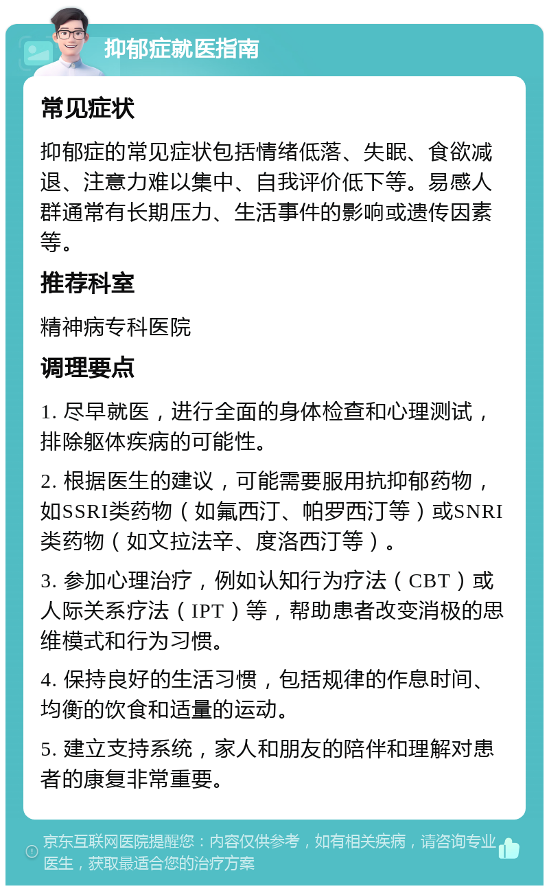 抑郁症就医指南 常见症状 抑郁症的常见症状包括情绪低落、失眠、食欲减退、注意力难以集中、自我评价低下等。易感人群通常有长期压力、生活事件的影响或遗传因素等。 推荐科室 精神病专科医院 调理要点 1. 尽早就医，进行全面的身体检查和心理测试，排除躯体疾病的可能性。 2. 根据医生的建议，可能需要服用抗抑郁药物，如SSRI类药物（如氟西汀、帕罗西汀等）或SNRI类药物（如文拉法辛、度洛西汀等）。 3. 参加心理治疗，例如认知行为疗法（CBT）或人际关系疗法（IPT）等，帮助患者改变消极的思维模式和行为习惯。 4. 保持良好的生活习惯，包括规律的作息时间、均衡的饮食和适量的运动。 5. 建立支持系统，家人和朋友的陪伴和理解对患者的康复非常重要。