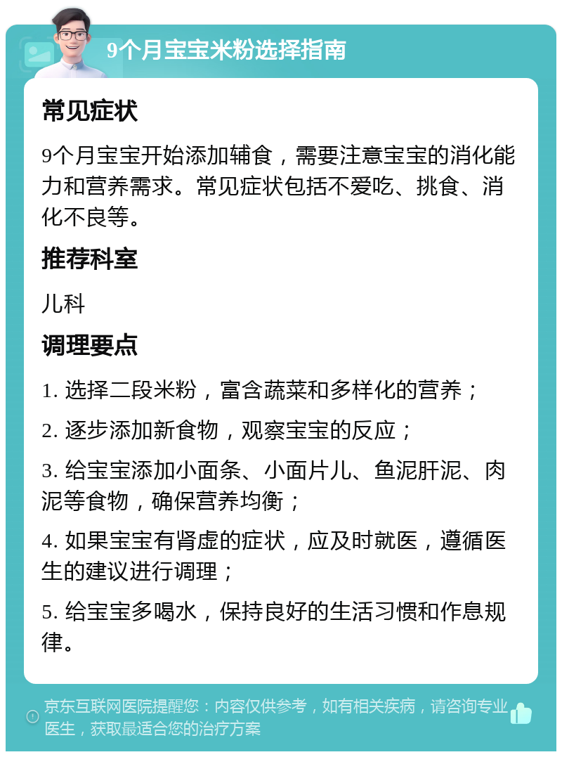 9个月宝宝米粉选择指南 常见症状 9个月宝宝开始添加辅食，需要注意宝宝的消化能力和营养需求。常见症状包括不爱吃、挑食、消化不良等。 推荐科室 儿科 调理要点 1. 选择二段米粉，富含蔬菜和多样化的营养； 2. 逐步添加新食物，观察宝宝的反应； 3. 给宝宝添加小面条、小面片儿、鱼泥肝泥、肉泥等食物，确保营养均衡； 4. 如果宝宝有肾虚的症状，应及时就医，遵循医生的建议进行调理； 5. 给宝宝多喝水，保持良好的生活习惯和作息规律。