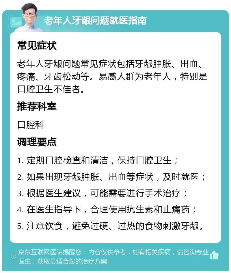 老年人牙龈问题就医指南 常见症状 老年人牙龈问题常见症状包括牙龈肿胀、出血、疼痛、牙齿松动等。易感人群为老年人，特别是口腔卫生不佳者。 推荐科室 口腔科 调理要点 1. 定期口腔检查和清洁，保持口腔卫生； 2. 如果出现牙龈肿胀、出血等症状，及时就医； 3. 根据医生建议，可能需要进行手术治疗； 4. 在医生指导下，合理使用抗生素和止痛药； 5. 注意饮食，避免过硬、过热的食物刺激牙龈。