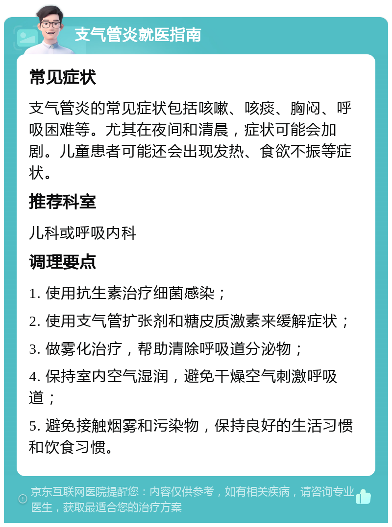 支气管炎就医指南 常见症状 支气管炎的常见症状包括咳嗽、咳痰、胸闷、呼吸困难等。尤其在夜间和清晨，症状可能会加剧。儿童患者可能还会出现发热、食欲不振等症状。 推荐科室 儿科或呼吸内科 调理要点 1. 使用抗生素治疗细菌感染； 2. 使用支气管扩张剂和糖皮质激素来缓解症状； 3. 做雾化治疗，帮助清除呼吸道分泌物； 4. 保持室内空气湿润，避免干燥空气刺激呼吸道； 5. 避免接触烟雾和污染物，保持良好的生活习惯和饮食习惯。