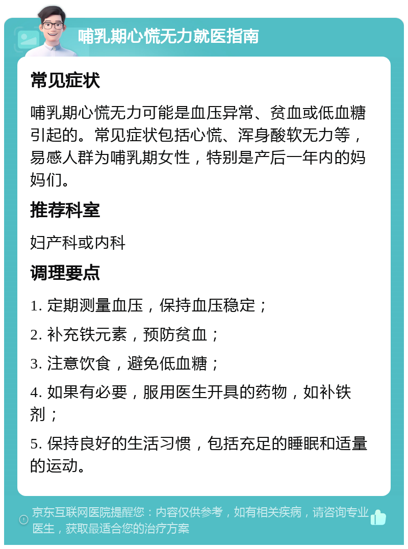 哺乳期心慌无力就医指南 常见症状 哺乳期心慌无力可能是血压异常、贫血或低血糖引起的。常见症状包括心慌、浑身酸软无力等，易感人群为哺乳期女性，特别是产后一年内的妈妈们。 推荐科室 妇产科或内科 调理要点 1. 定期测量血压，保持血压稳定； 2. 补充铁元素，预防贫血； 3. 注意饮食，避免低血糖； 4. 如果有必要，服用医生开具的药物，如补铁剂； 5. 保持良好的生活习惯，包括充足的睡眠和适量的运动。