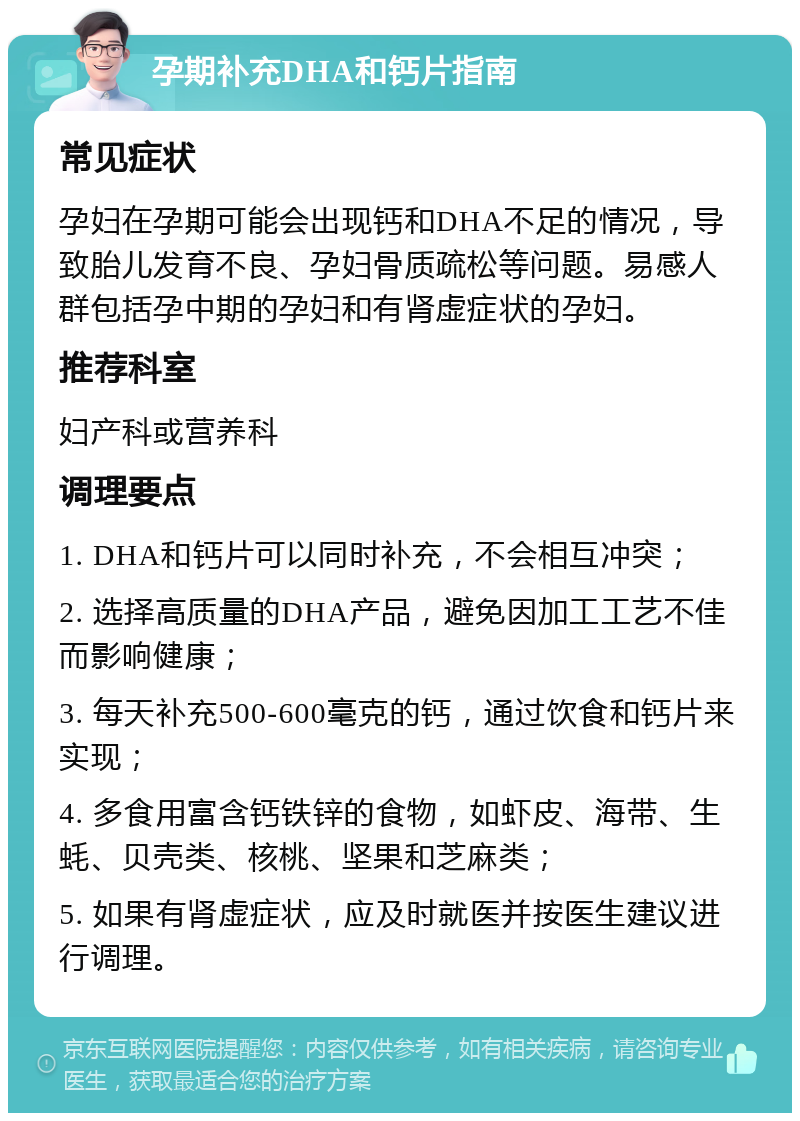 孕期补充DHA和钙片指南 常见症状 孕妇在孕期可能会出现钙和DHA不足的情况，导致胎儿发育不良、孕妇骨质疏松等问题。易感人群包括孕中期的孕妇和有肾虚症状的孕妇。 推荐科室 妇产科或营养科 调理要点 1. DHA和钙片可以同时补充，不会相互冲突； 2. 选择高质量的DHA产品，避免因加工工艺不佳而影响健康； 3. 每天补充500-600毫克的钙，通过饮食和钙片来实现； 4. 多食用富含钙铁锌的食物，如虾皮、海带、生蚝、贝壳类、核桃、坚果和芝麻类； 5. 如果有肾虚症状，应及时就医并按医生建议进行调理。