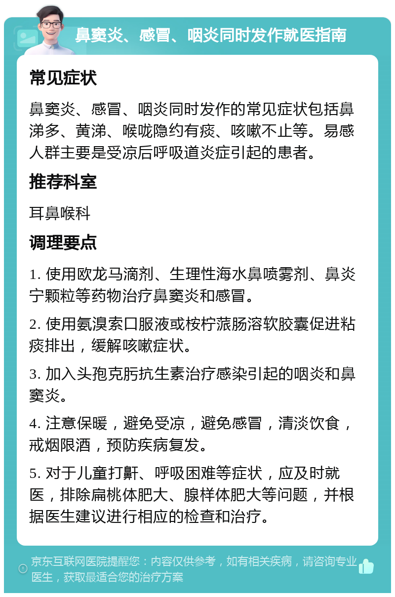 鼻窦炎、感冒、咽炎同时发作就医指南 常见症状 鼻窦炎、感冒、咽炎同时发作的常见症状包括鼻涕多、黄涕、喉咙隐约有痰、咳嗽不止等。易感人群主要是受凉后呼吸道炎症引起的患者。 推荐科室 耳鼻喉科 调理要点 1. 使用欧龙马滴剂、生理性海水鼻喷雾剂、鼻炎宁颗粒等药物治疗鼻窦炎和感冒。 2. 使用氨溴索口服液或桉柠蒎肠溶软胶囊促进粘痰排出，缓解咳嗽症状。 3. 加入头孢克肟抗生素治疗感染引起的咽炎和鼻窦炎。 4. 注意保暖，避免受凉，避免感冒，清淡饮食，戒烟限酒，预防疾病复发。 5. 对于儿童打鼾、呼吸困难等症状，应及时就医，排除扁桃体肥大、腺样体肥大等问题，并根据医生建议进行相应的检查和治疗。