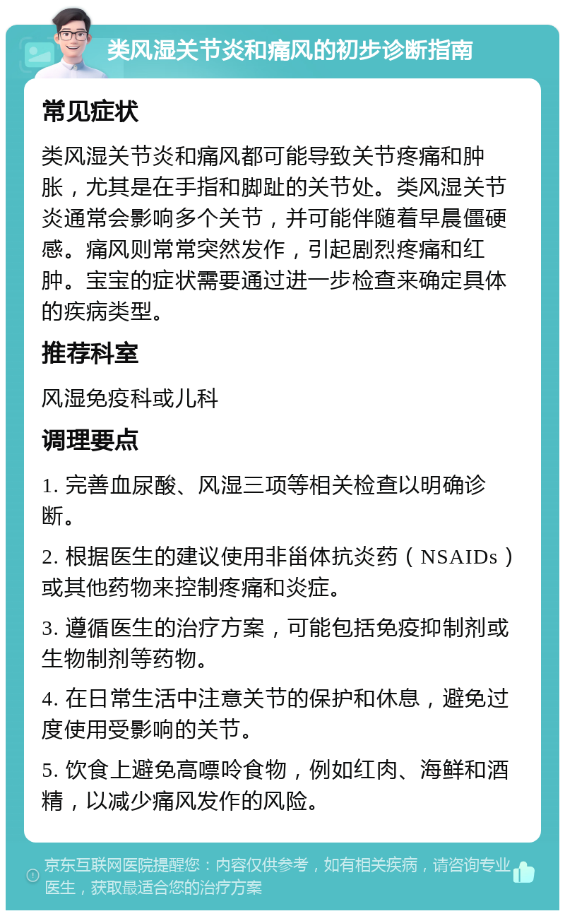 类风湿关节炎和痛风的初步诊断指南 常见症状 类风湿关节炎和痛风都可能导致关节疼痛和肿胀，尤其是在手指和脚趾的关节处。类风湿关节炎通常会影响多个关节，并可能伴随着早晨僵硬感。痛风则常常突然发作，引起剧烈疼痛和红肿。宝宝的症状需要通过进一步检查来确定具体的疾病类型。 推荐科室 风湿免疫科或儿科 调理要点 1. 完善血尿酸、风湿三项等相关检查以明确诊断。 2. 根据医生的建议使用非甾体抗炎药（NSAIDs）或其他药物来控制疼痛和炎症。 3. 遵循医生的治疗方案，可能包括免疫抑制剂或生物制剂等药物。 4. 在日常生活中注意关节的保护和休息，避免过度使用受影响的关节。 5. 饮食上避免高嘌呤食物，例如红肉、海鲜和酒精，以减少痛风发作的风险。