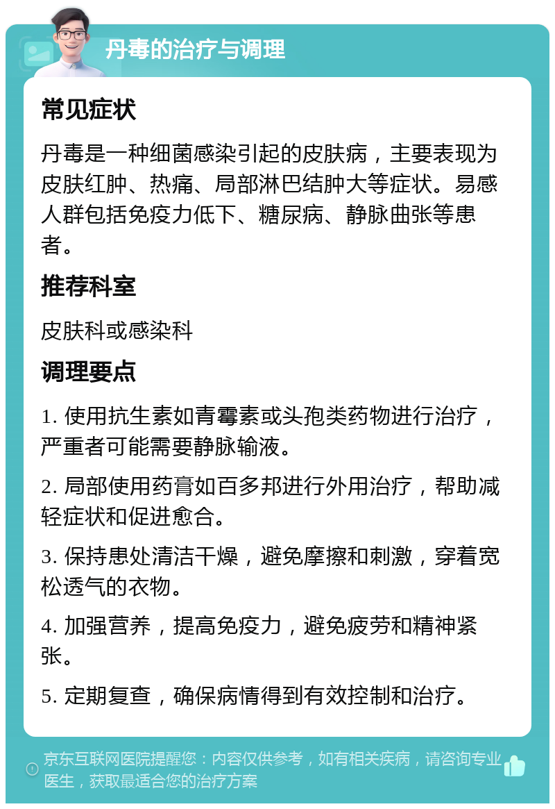 丹毒的治疗与调理 常见症状 丹毒是一种细菌感染引起的皮肤病，主要表现为皮肤红肿、热痛、局部淋巴结肿大等症状。易感人群包括免疫力低下、糖尿病、静脉曲张等患者。 推荐科室 皮肤科或感染科 调理要点 1. 使用抗生素如青霉素或头孢类药物进行治疗，严重者可能需要静脉输液。 2. 局部使用药膏如百多邦进行外用治疗，帮助减轻症状和促进愈合。 3. 保持患处清洁干燥，避免摩擦和刺激，穿着宽松透气的衣物。 4. 加强营养，提高免疫力，避免疲劳和精神紧张。 5. 定期复查，确保病情得到有效控制和治疗。