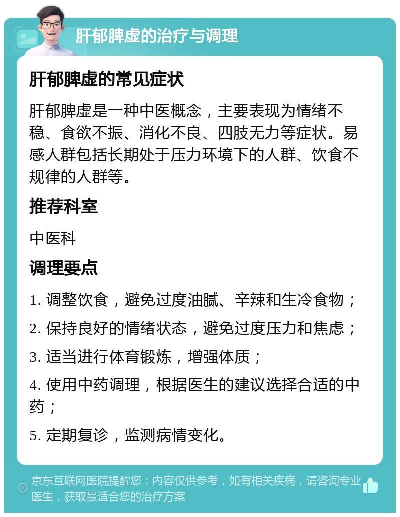 肝郁脾虚的治疗与调理 肝郁脾虚的常见症状 肝郁脾虚是一种中医概念，主要表现为情绪不稳、食欲不振、消化不良、四肢无力等症状。易感人群包括长期处于压力环境下的人群、饮食不规律的人群等。 推荐科室 中医科 调理要点 1. 调整饮食，避免过度油腻、辛辣和生冷食物； 2. 保持良好的情绪状态，避免过度压力和焦虑； 3. 适当进行体育锻炼，增强体质； 4. 使用中药调理，根据医生的建议选择合适的中药； 5. 定期复诊，监测病情变化。