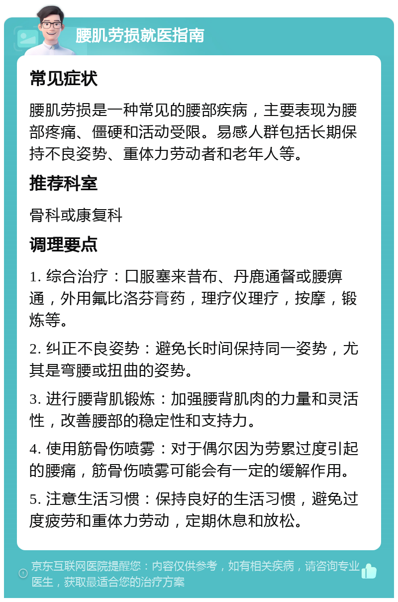 腰肌劳损就医指南 常见症状 腰肌劳损是一种常见的腰部疾病，主要表现为腰部疼痛、僵硬和活动受限。易感人群包括长期保持不良姿势、重体力劳动者和老年人等。 推荐科室 骨科或康复科 调理要点 1. 综合治疗：口服塞来昔布、丹鹿通督或腰痹通，外用氟比洛芬膏药，理疗仪理疗，按摩，锻炼等。 2. 纠正不良姿势：避免长时间保持同一姿势，尤其是弯腰或扭曲的姿势。 3. 进行腰背肌锻炼：加强腰背肌肉的力量和灵活性，改善腰部的稳定性和支持力。 4. 使用筋骨伤喷雾：对于偶尔因为劳累过度引起的腰痛，筋骨伤喷雾可能会有一定的缓解作用。 5. 注意生活习惯：保持良好的生活习惯，避免过度疲劳和重体力劳动，定期休息和放松。