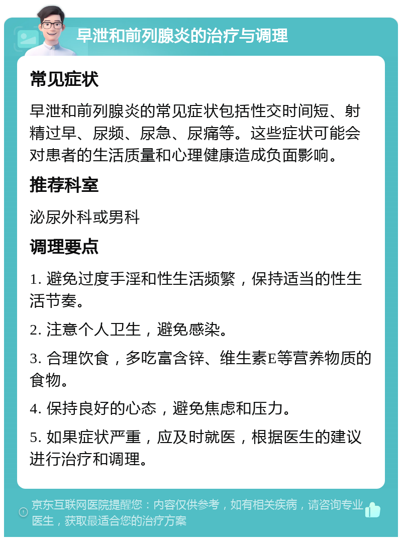 早泄和前列腺炎的治疗与调理 常见症状 早泄和前列腺炎的常见症状包括性交时间短、射精过早、尿频、尿急、尿痛等。这些症状可能会对患者的生活质量和心理健康造成负面影响。 推荐科室 泌尿外科或男科 调理要点 1. 避免过度手淫和性生活频繁，保持适当的性生活节奏。 2. 注意个人卫生，避免感染。 3. 合理饮食，多吃富含锌、维生素E等营养物质的食物。 4. 保持良好的心态，避免焦虑和压力。 5. 如果症状严重，应及时就医，根据医生的建议进行治疗和调理。