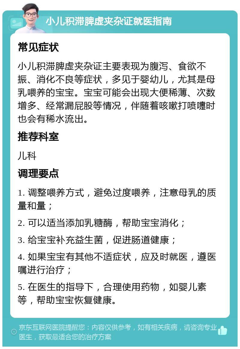 小儿积滞脾虚夹杂证就医指南 常见症状 小儿积滞脾虚夹杂证主要表现为腹泻、食欲不振、消化不良等症状，多见于婴幼儿，尤其是母乳喂养的宝宝。宝宝可能会出现大便稀薄、次数增多、经常漏屁股等情况，伴随着咳嗽打喷嚏时也会有稀水流出。 推荐科室 儿科 调理要点 1. 调整喂养方式，避免过度喂养，注意母乳的质量和量； 2. 可以适当添加乳糖酶，帮助宝宝消化； 3. 给宝宝补充益生菌，促进肠道健康； 4. 如果宝宝有其他不适症状，应及时就医，遵医嘱进行治疗； 5. 在医生的指导下，合理使用药物，如婴儿素等，帮助宝宝恢复健康。