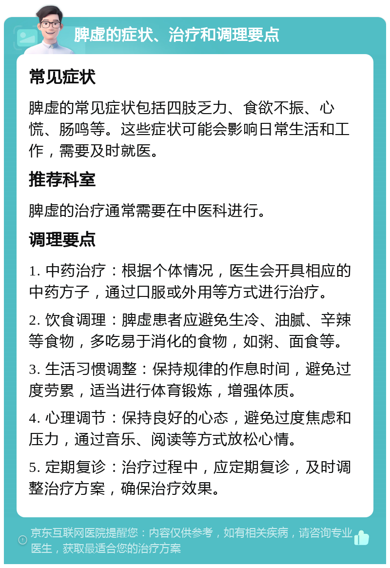 脾虚的症状、治疗和调理要点 常见症状 脾虚的常见症状包括四肢乏力、食欲不振、心慌、肠鸣等。这些症状可能会影响日常生活和工作，需要及时就医。 推荐科室 脾虚的治疗通常需要在中医科进行。 调理要点 1. 中药治疗：根据个体情况，医生会开具相应的中药方子，通过口服或外用等方式进行治疗。 2. 饮食调理：脾虚患者应避免生冷、油腻、辛辣等食物，多吃易于消化的食物，如粥、面食等。 3. 生活习惯调整：保持规律的作息时间，避免过度劳累，适当进行体育锻炼，增强体质。 4. 心理调节：保持良好的心态，避免过度焦虑和压力，通过音乐、阅读等方式放松心情。 5. 定期复诊：治疗过程中，应定期复诊，及时调整治疗方案，确保治疗效果。