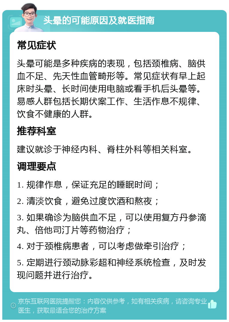 头晕的可能原因及就医指南 常见症状 头晕可能是多种疾病的表现，包括颈椎病、脑供血不足、先天性血管畸形等。常见症状有早上起床时头晕、长时间使用电脑或看手机后头晕等。易感人群包括长期伏案工作、生活作息不规律、饮食不健康的人群。 推荐科室 建议就诊于神经内科、脊柱外科等相关科室。 调理要点 1. 规律作息，保证充足的睡眠时间； 2. 清淡饮食，避免过度饮酒和熬夜； 3. 如果确诊为脑供血不足，可以使用复方丹参滴丸、倍他司汀片等药物治疗； 4. 对于颈椎病患者，可以考虑做牵引治疗； 5. 定期进行颈动脉彩超和神经系统检查，及时发现问题并进行治疗。