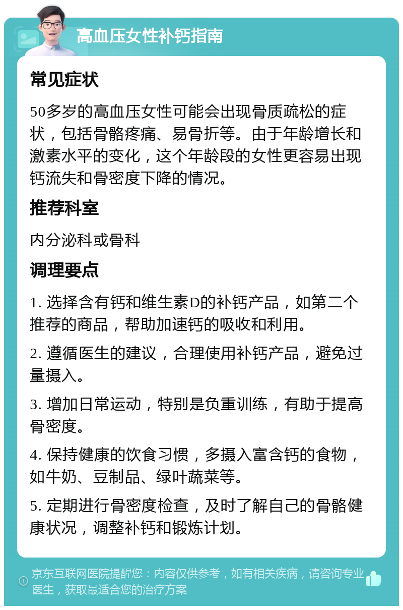 高血压女性补钙指南 常见症状 50多岁的高血压女性可能会出现骨质疏松的症状，包括骨骼疼痛、易骨折等。由于年龄增长和激素水平的变化，这个年龄段的女性更容易出现钙流失和骨密度下降的情况。 推荐科室 内分泌科或骨科 调理要点 1. 选择含有钙和维生素D的补钙产品，如第二个推荐的商品，帮助加速钙的吸收和利用。 2. 遵循医生的建议，合理使用补钙产品，避免过量摄入。 3. 增加日常运动，特别是负重训练，有助于提高骨密度。 4. 保持健康的饮食习惯，多摄入富含钙的食物，如牛奶、豆制品、绿叶蔬菜等。 5. 定期进行骨密度检查，及时了解自己的骨骼健康状况，调整补钙和锻炼计划。