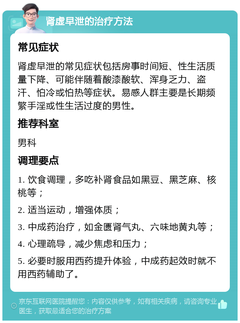 肾虚早泄的治疗方法 常见症状 肾虚早泄的常见症状包括房事时间短、性生活质量下降、可能伴随着酸漆酸软、浑身乏力、盗汗、怕冷或怕热等症状。易感人群主要是长期频繁手淫或性生活过度的男性。 推荐科室 男科 调理要点 1. 饮食调理，多吃补肾食品如黑豆、黑芝麻、核桃等； 2. 适当运动，增强体质； 3. 中成药治疗，如金匮肾气丸、六味地黄丸等； 4. 心理疏导，减少焦虑和压力； 5. 必要时服用西药提升体验，中成药起效时就不用西药辅助了。