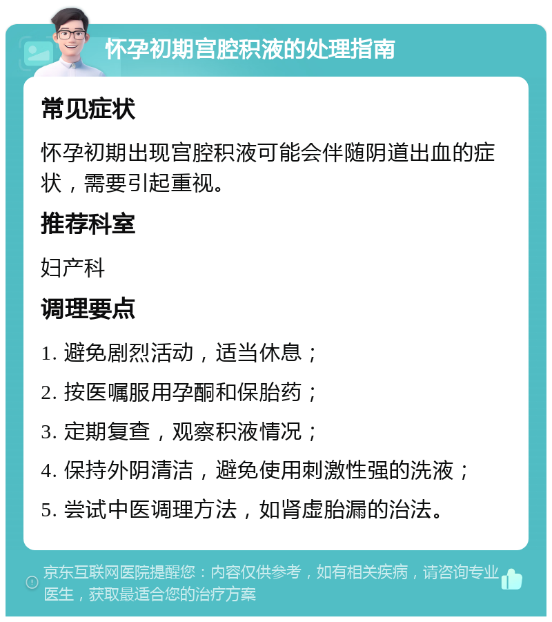 怀孕初期宫腔积液的处理指南 常见症状 怀孕初期出现宫腔积液可能会伴随阴道出血的症状，需要引起重视。 推荐科室 妇产科 调理要点 1. 避免剧烈活动，适当休息； 2. 按医嘱服用孕酮和保胎药； 3. 定期复查，观察积液情况； 4. 保持外阴清洁，避免使用刺激性强的洗液； 5. 尝试中医调理方法，如肾虚胎漏的治法。