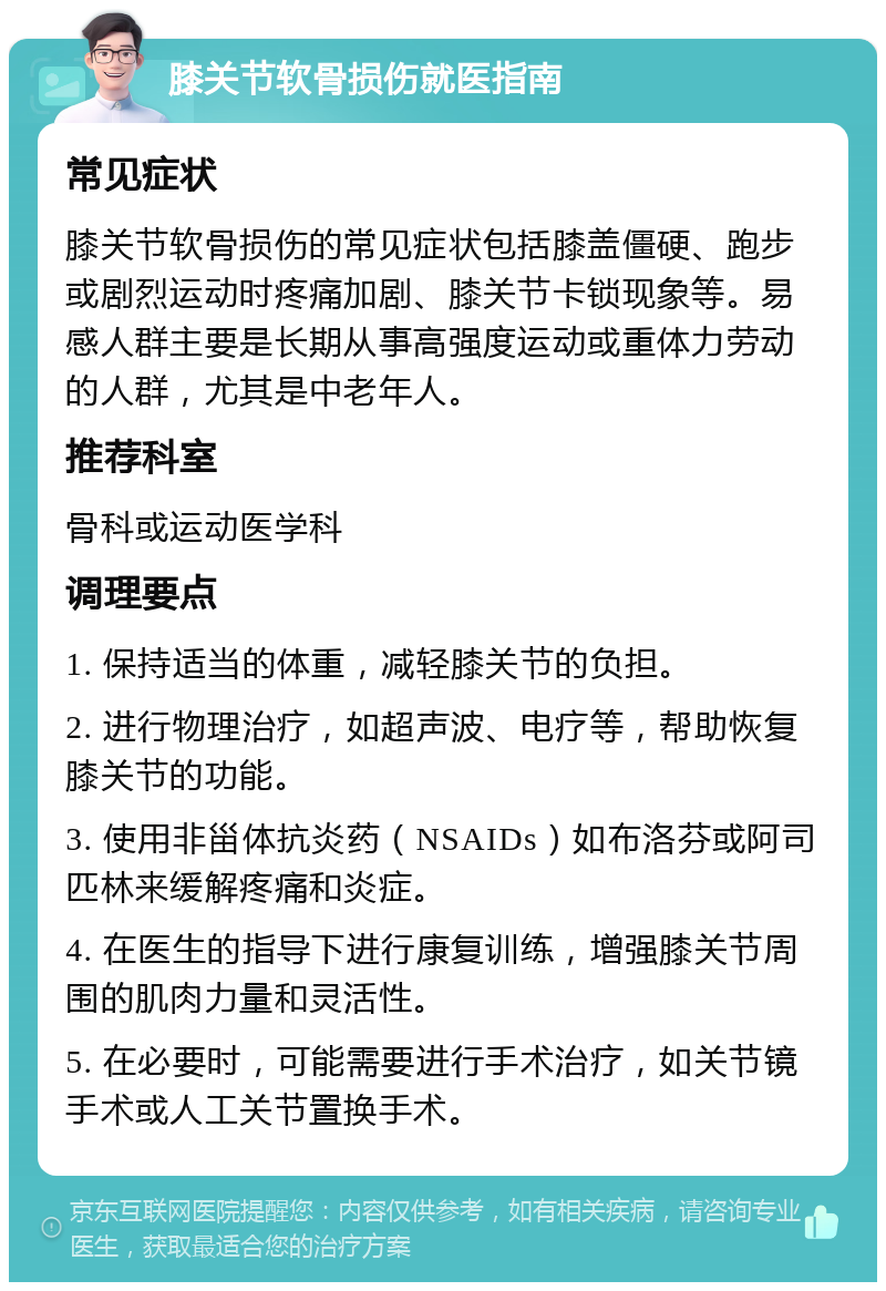 膝关节软骨损伤就医指南 常见症状 膝关节软骨损伤的常见症状包括膝盖僵硬、跑步或剧烈运动时疼痛加剧、膝关节卡锁现象等。易感人群主要是长期从事高强度运动或重体力劳动的人群，尤其是中老年人。 推荐科室 骨科或运动医学科 调理要点 1. 保持适当的体重，减轻膝关节的负担。 2. 进行物理治疗，如超声波、电疗等，帮助恢复膝关节的功能。 3. 使用非甾体抗炎药（NSAIDs）如布洛芬或阿司匹林来缓解疼痛和炎症。 4. 在医生的指导下进行康复训练，增强膝关节周围的肌肉力量和灵活性。 5. 在必要时，可能需要进行手术治疗，如关节镜手术或人工关节置换手术。