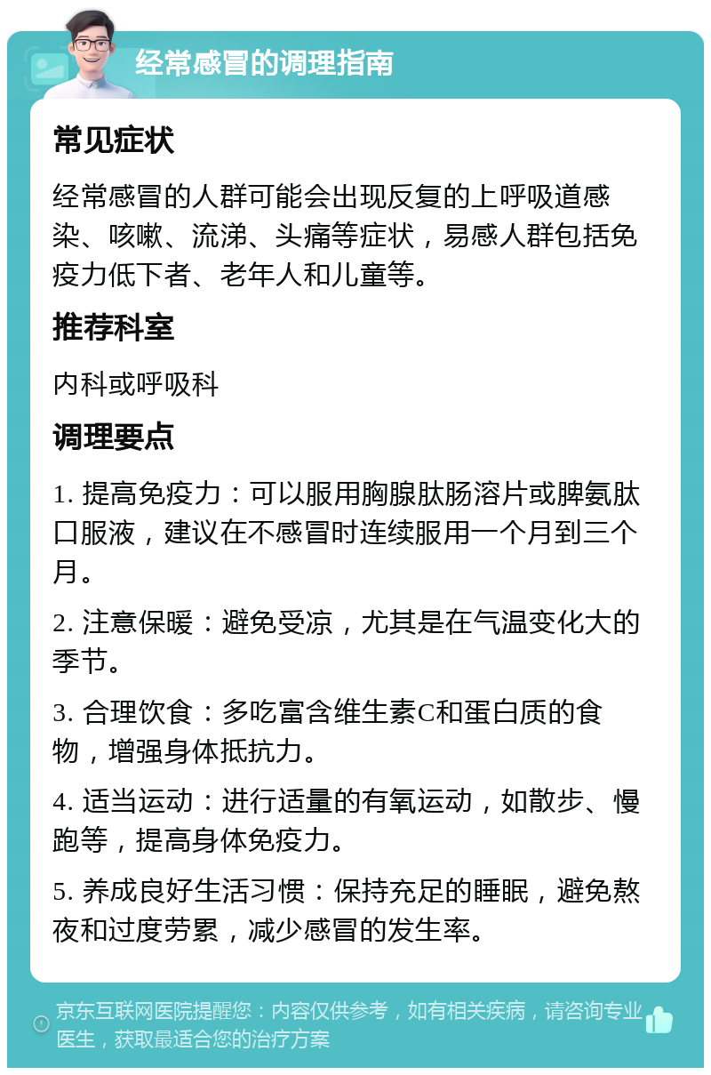 经常感冒的调理指南 常见症状 经常感冒的人群可能会出现反复的上呼吸道感染、咳嗽、流涕、头痛等症状，易感人群包括免疫力低下者、老年人和儿童等。 推荐科室 内科或呼吸科 调理要点 1. 提高免疫力：可以服用胸腺肽肠溶片或脾氨肽口服液，建议在不感冒时连续服用一个月到三个月。 2. 注意保暖：避免受凉，尤其是在气温变化大的季节。 3. 合理饮食：多吃富含维生素C和蛋白质的食物，增强身体抵抗力。 4. 适当运动：进行适量的有氧运动，如散步、慢跑等，提高身体免疫力。 5. 养成良好生活习惯：保持充足的睡眠，避免熬夜和过度劳累，减少感冒的发生率。