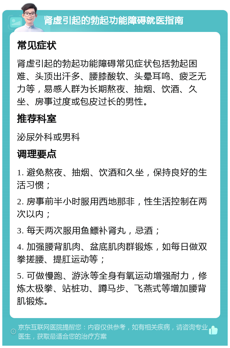 肾虚引起的勃起功能障碍就医指南 常见症状 肾虚引起的勃起功能障碍常见症状包括勃起困难、头顶出汗多、腰膝酸软、头晕耳鸣、疲乏无力等，易感人群为长期熬夜、抽烟、饮酒、久坐、房事过度或包皮过长的男性。 推荐科室 泌尿外科或男科 调理要点 1. 避免熬夜、抽烟、饮酒和久坐，保持良好的生活习惯； 2. 房事前半小时服用西地那非，性生活控制在两次以内； 3. 每天两次服用鱼鳔补肾丸，忌酒； 4. 加强腰背肌肉、盆底肌肉群锻炼，如每日做双拳搓腰、提肛运动等； 5. 可做慢跑、游泳等全身有氧运动增强耐力，修炼太极拳、站桩功、蹲马步、飞燕式等增加腰背肌锻炼。