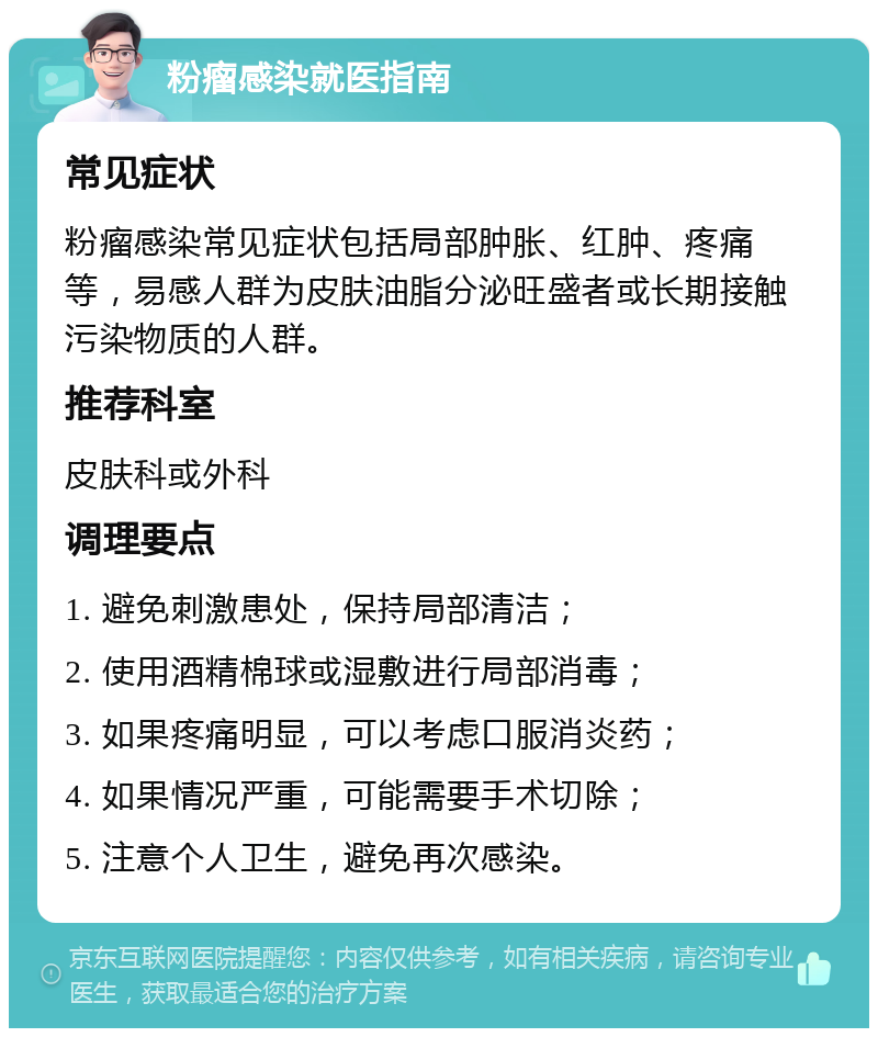 粉瘤感染就医指南 常见症状 粉瘤感染常见症状包括局部肿胀、红肿、疼痛等，易感人群为皮肤油脂分泌旺盛者或长期接触污染物质的人群。 推荐科室 皮肤科或外科 调理要点 1. 避免刺激患处，保持局部清洁； 2. 使用酒精棉球或湿敷进行局部消毒； 3. 如果疼痛明显，可以考虑口服消炎药； 4. 如果情况严重，可能需要手术切除； 5. 注意个人卫生，避免再次感染。