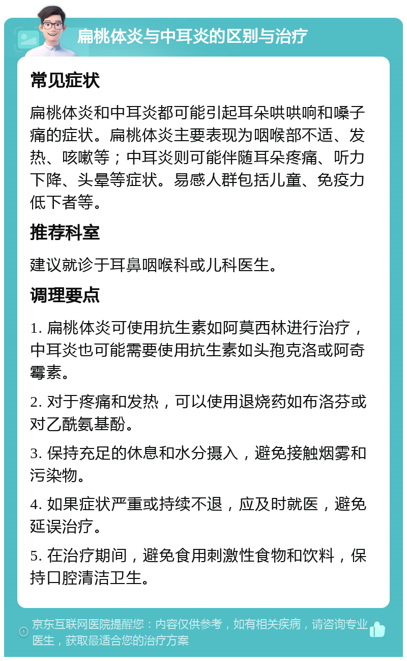 扁桃体炎与中耳炎的区别与治疗 常见症状 扁桃体炎和中耳炎都可能引起耳朵哄哄响和嗓子痛的症状。扁桃体炎主要表现为咽喉部不适、发热、咳嗽等；中耳炎则可能伴随耳朵疼痛、听力下降、头晕等症状。易感人群包括儿童、免疫力低下者等。 推荐科室 建议就诊于耳鼻咽喉科或儿科医生。 调理要点 1. 扁桃体炎可使用抗生素如阿莫西林进行治疗，中耳炎也可能需要使用抗生素如头孢克洛或阿奇霉素。 2. 对于疼痛和发热，可以使用退烧药如布洛芬或对乙酰氨基酚。 3. 保持充足的休息和水分摄入，避免接触烟雾和污染物。 4. 如果症状严重或持续不退，应及时就医，避免延误治疗。 5. 在治疗期间，避免食用刺激性食物和饮料，保持口腔清洁卫生。