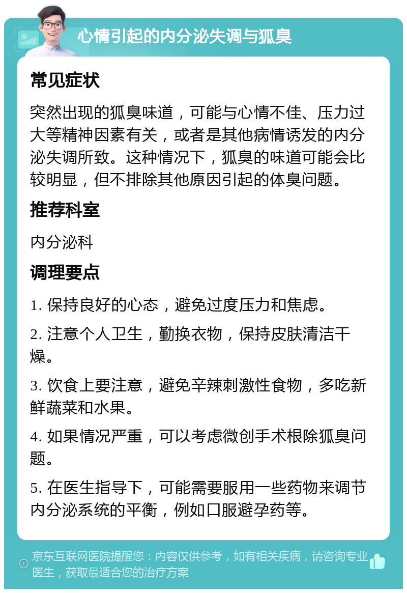 心情引起的内分泌失调与狐臭 常见症状 突然出现的狐臭味道，可能与心情不佳、压力过大等精神因素有关，或者是其他病情诱发的内分泌失调所致。这种情况下，狐臭的味道可能会比较明显，但不排除其他原因引起的体臭问题。 推荐科室 内分泌科 调理要点 1. 保持良好的心态，避免过度压力和焦虑。 2. 注意个人卫生，勤换衣物，保持皮肤清洁干燥。 3. 饮食上要注意，避免辛辣刺激性食物，多吃新鲜蔬菜和水果。 4. 如果情况严重，可以考虑微创手术根除狐臭问题。 5. 在医生指导下，可能需要服用一些药物来调节内分泌系统的平衡，例如口服避孕药等。