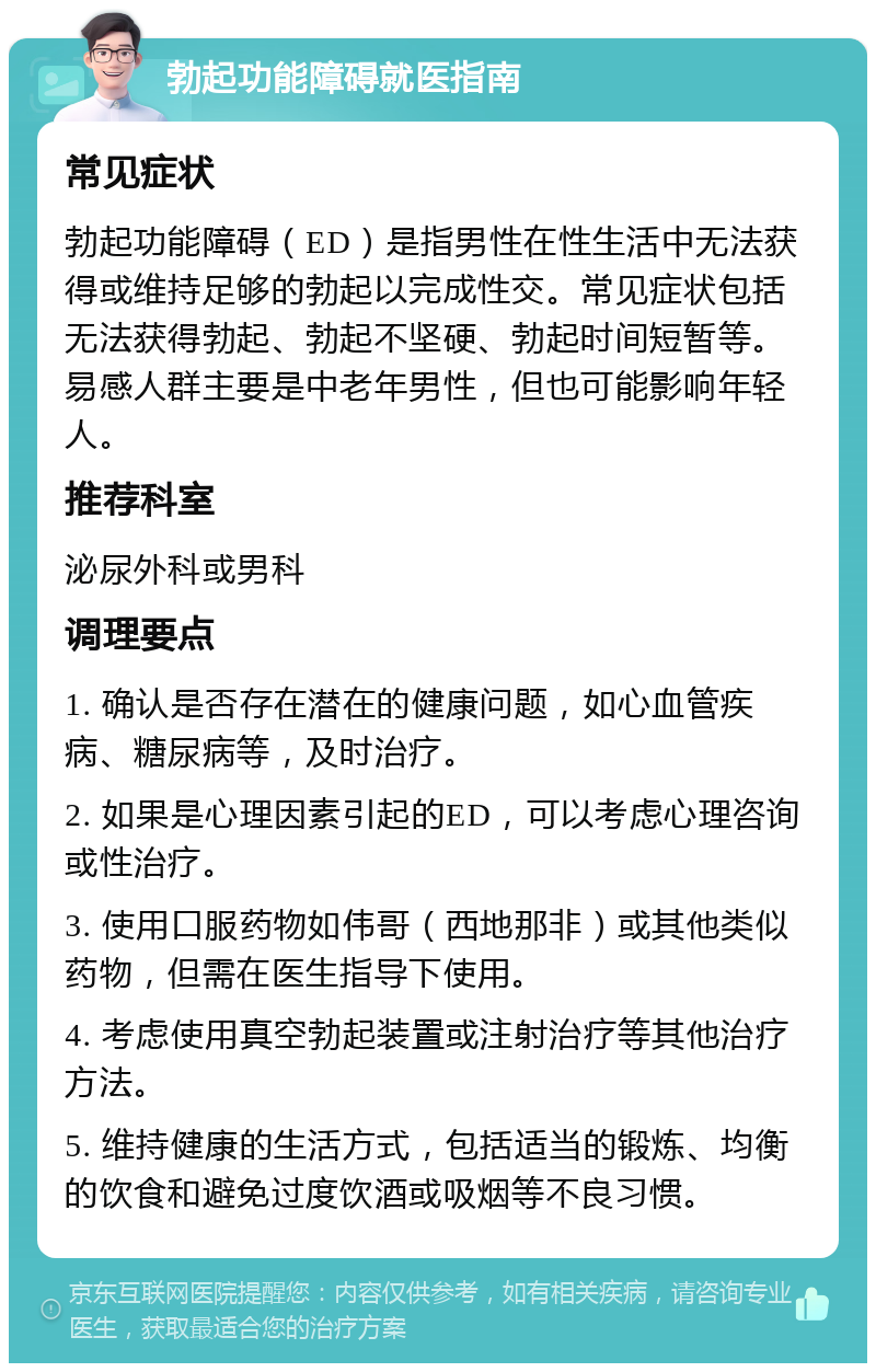 勃起功能障碍就医指南 常见症状 勃起功能障碍（ED）是指男性在性生活中无法获得或维持足够的勃起以完成性交。常见症状包括无法获得勃起、勃起不坚硬、勃起时间短暂等。易感人群主要是中老年男性，但也可能影响年轻人。 推荐科室 泌尿外科或男科 调理要点 1. 确认是否存在潜在的健康问题，如心血管疾病、糖尿病等，及时治疗。 2. 如果是心理因素引起的ED，可以考虑心理咨询或性治疗。 3. 使用口服药物如伟哥（西地那非）或其他类似药物，但需在医生指导下使用。 4. 考虑使用真空勃起装置或注射治疗等其他治疗方法。 5. 维持健康的生活方式，包括适当的锻炼、均衡的饮食和避免过度饮酒或吸烟等不良习惯。