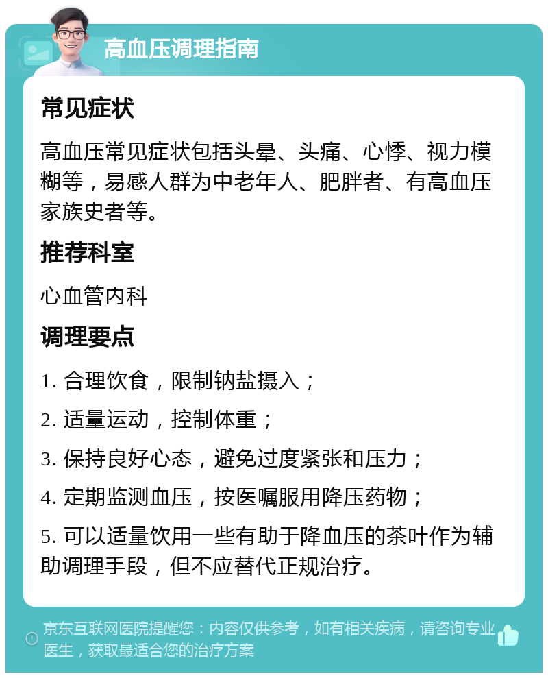 高血压调理指南 常见症状 高血压常见症状包括头晕、头痛、心悸、视力模糊等，易感人群为中老年人、肥胖者、有高血压家族史者等。 推荐科室 心血管内科 调理要点 1. 合理饮食，限制钠盐摄入； 2. 适量运动，控制体重； 3. 保持良好心态，避免过度紧张和压力； 4. 定期监测血压，按医嘱服用降压药物； 5. 可以适量饮用一些有助于降血压的茶叶作为辅助调理手段，但不应替代正规治疗。