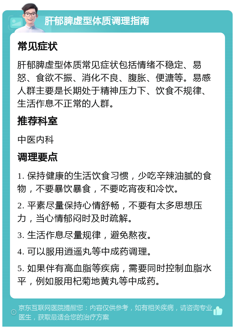 肝郁脾虚型体质调理指南 常见症状 肝郁脾虚型体质常见症状包括情绪不稳定、易怒、食欲不振、消化不良、腹胀、便溏等。易感人群主要是长期处于精神压力下、饮食不规律、生活作息不正常的人群。 推荐科室 中医内科 调理要点 1. 保持健康的生活饮食习惯，少吃辛辣油腻的食物，不要暴饮暴食，不要吃宵夜和冷饮。 2. 平素尽量保持心情舒畅，不要有太多思想压力，当心情郁闷时及时疏解。 3. 生活作息尽量规律，避免熬夜。 4. 可以服用逍遥丸等中成药调理。 5. 如果伴有高血脂等疾病，需要同时控制血脂水平，例如服用杞菊地黄丸等中成药。