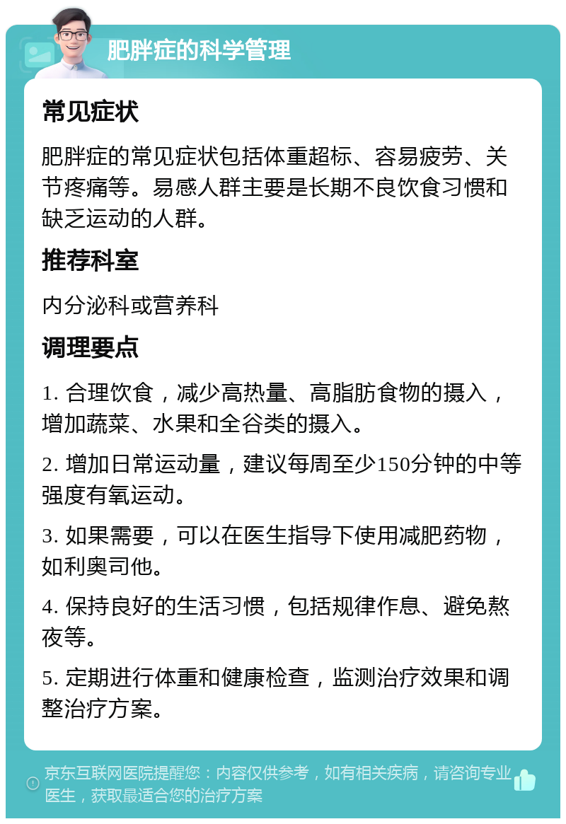 肥胖症的科学管理 常见症状 肥胖症的常见症状包括体重超标、容易疲劳、关节疼痛等。易感人群主要是长期不良饮食习惯和缺乏运动的人群。 推荐科室 内分泌科或营养科 调理要点 1. 合理饮食，减少高热量、高脂肪食物的摄入，增加蔬菜、水果和全谷类的摄入。 2. 增加日常运动量，建议每周至少150分钟的中等强度有氧运动。 3. 如果需要，可以在医生指导下使用减肥药物，如利奥司他。 4. 保持良好的生活习惯，包括规律作息、避免熬夜等。 5. 定期进行体重和健康检查，监测治疗效果和调整治疗方案。