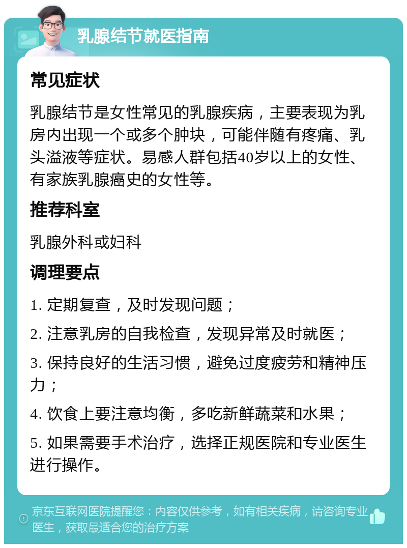 乳腺结节就医指南 常见症状 乳腺结节是女性常见的乳腺疾病，主要表现为乳房内出现一个或多个肿块，可能伴随有疼痛、乳头溢液等症状。易感人群包括40岁以上的女性、有家族乳腺癌史的女性等。 推荐科室 乳腺外科或妇科 调理要点 1. 定期复查，及时发现问题； 2. 注意乳房的自我检查，发现异常及时就医； 3. 保持良好的生活习惯，避免过度疲劳和精神压力； 4. 饮食上要注意均衡，多吃新鲜蔬菜和水果； 5. 如果需要手术治疗，选择正规医院和专业医生进行操作。