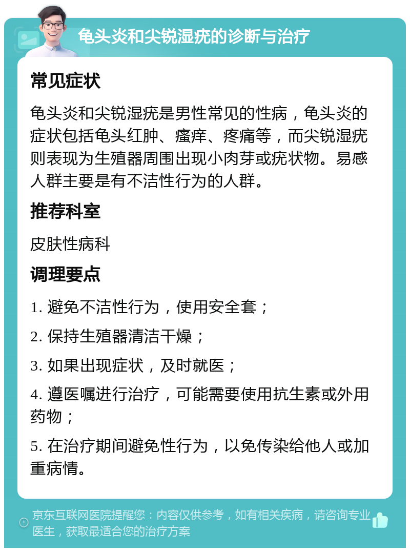 龟头炎和尖锐湿疣的诊断与治疗 常见症状 龟头炎和尖锐湿疣是男性常见的性病，龟头炎的症状包括龟头红肿、瘙痒、疼痛等，而尖锐湿疣则表现为生殖器周围出现小肉芽或疣状物。易感人群主要是有不洁性行为的人群。 推荐科室 皮肤性病科 调理要点 1. 避免不洁性行为，使用安全套； 2. 保持生殖器清洁干燥； 3. 如果出现症状，及时就医； 4. 遵医嘱进行治疗，可能需要使用抗生素或外用药物； 5. 在治疗期间避免性行为，以免传染给他人或加重病情。